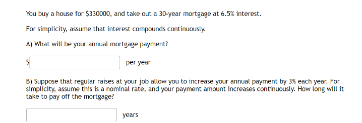 You buy a house for $330000, and take out a 30-year mortgage at 6.5% interest.
For simplicity, assume that interest compounds continuously.
A) What will be your annual mortgage payment?
per year
B) Suppose that regular raises at your job allow you to increase your annual payment by 3% each year. For
simplicity, assume this is a nominal rate, and your payment amount increases continuously. How long will it
take to pay off the mortgage?
years
