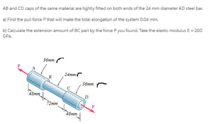 AB and CD caps of the same material are tightly fitted on both ends of the 24 mm diameter AD steel bar.
a) Find the pull force P that will make the total elongation of the system 0.04 mm.
b) Calculate the extension amount of BC part by the force P you found. Take the elastic modulus E = 200
GPa.
36mm
24mm
36mm
48mm
72mm
Smm |
