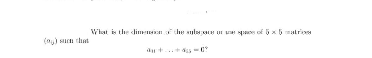 What is the dimension of the subspace of the space of 5 x 5 matrices
(aij) sucn that
a11 +...+ a55 = 0?
