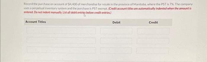 Record the purchase on account of $4,400 of merchandise for resale in the province of Manitoba, where the PST is 7%. The company
uses a perpetual inventory system and the purchase is PST exempt. (Credit account titles are automatically indented when the amount is
entered. Do not indent manually. List all debit entries before credit entries.)
Account Titles
Debit
Credit