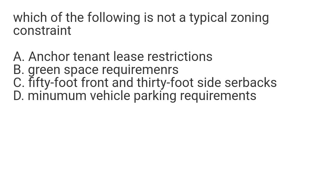 which of the following is not a typical zoning
constraint
A. Anchor tenant lease restrictions
B. green space requiremenrs
C. fifty-foot front and thirty-foot side serbacks
D. minumum vehicle parking requirements

