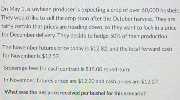 On May 1, a soybean producer is expecting a crop of over 60,000 bushels.
They would like to sell the crop soon after the October harvest. They are
fairly certain that prices are heading down, so they want to lock in a price
for December delivery. They decide to hedge 50% of their production.
The November futures price today is $12.82. and the local forward cash
for November is $12.57.
Brokerage fees for each contract is $15.00 round-turn.
In November, futures prices are $12.20 and cash prices are $12.27.
What was the net price received per bushel for this scenario?
