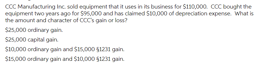 CCC Manufacturing Inc. sold equipment that it uses in its business for $110,000. CCC bought the
equipment two years ago for $95,000 and has claimed $10,000 of depreciation expense. What is
the amount and character of CCC's gain or loss?
$25,000 ordinary gain.
$25,000 capital gain.
$10,000 ordinary gain and $15,000 §1231 gain.
$15,000 ordinary gain and $10,000 §1231 gain.
