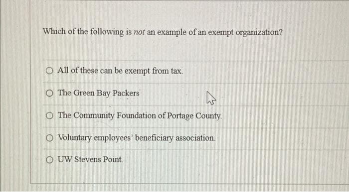 Which of the following is not an example of an exempt organization?
O All of these can be exempt from tax.
O The Green Bay Packers
O The Community Foundation of Portage County.
O Voluntary employees beneficiary association.
O UW Stevens Point.
