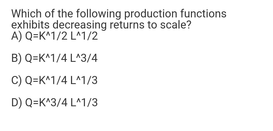 Which of the following production functions
exhibits decreasing returns to scale?
A) Q=K^1/2 L^1/2
B) Q=K^1/4 L^3/4
C) Q=K^1/4 L^1/3
D) Q=K^3/4 L^1/3
