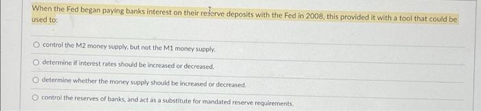 When the Fed began paying banks interest on their reserve deposits with the Fed in 2008, this provided it with a tool that could be
used to:
O control the M2 money supply, but not the M1 money supply.
O determine if interest rates should be increased or decreased.
O determine whether the money supply should be increased or decreased.
O control the reserves of banks, and act as a substitute for mandated reserve requirements,

