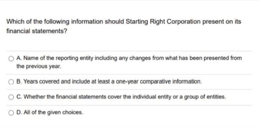 Which of the following information should Starting Right Corporation present on its
financial statements?
A. Name of the reporting entity including any changes from what has been presented from
the previous year.
B. Years covered and include at least a one-year comparative information.
C. Whether the financial statements cover the individual entity or a group of entities.
D. All of the given choices.