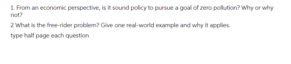 1. From an economic perspective, is it sound policy to pursue a goal of zero pollution? Why or why
not?
2 What is the free-rider problem? Give one real-world example and why it applies.
type half page each question
