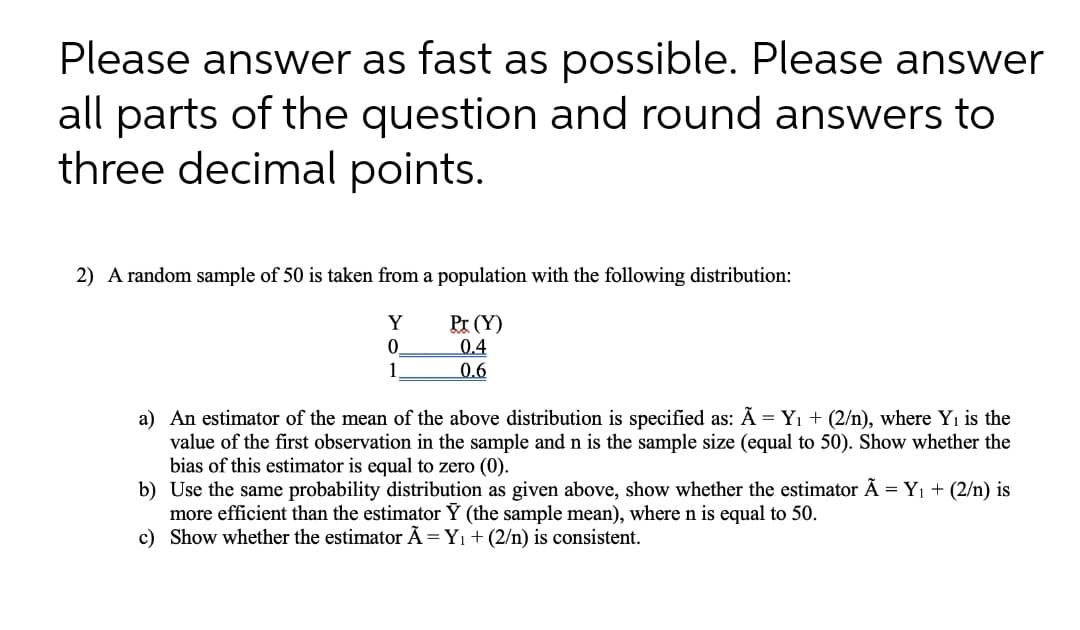 Please answer as fast as possible. Please answer
all parts of the question and round answers to
three decimal points.
2) A random sample of 50 is taken from a population with the following distribution:
Y
Pr (Y)
0.4
0.6
a) An estimator of the mean of the above distribution is specified as: A = Yı + (2/n), where Yı is the
value of the first observation in the sample and n is the sample size (equal to 50). Show whether the
bias of this estimator is equal to zero (0).
b) Use the same probability distribution as given above, show whether the estimator Ã = Y1 + (2/n) is
more efficient than the estimator Y (the sample mean), wheren is equal to 50.
c) Show whether the estimator Ã=Y1 + (2/n) is consistent.
