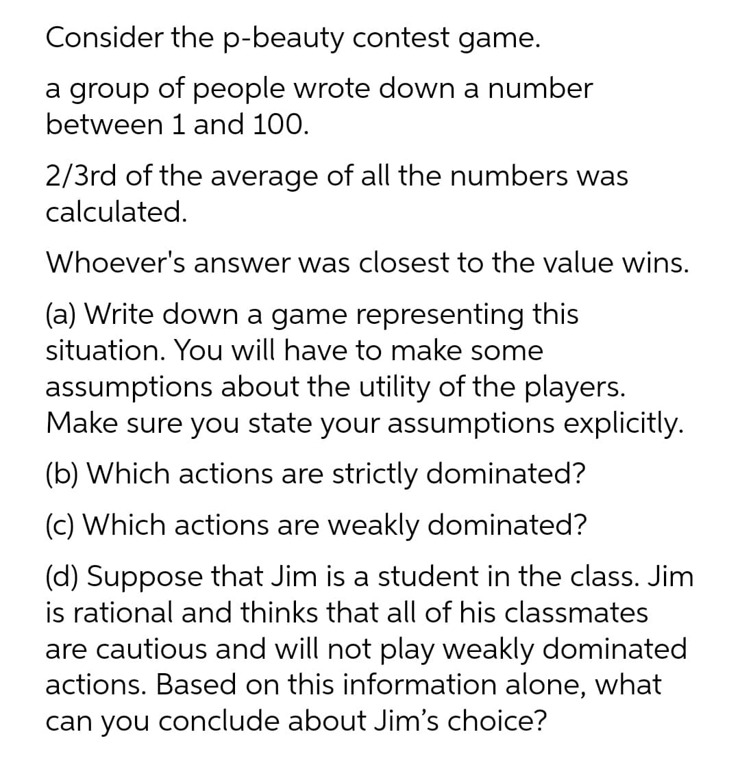 Consider the p-beauty contest game.
a group of people wrote down a number
between 1 and 100.
2/3rd of the average of all the numbers was
calculated.
Whoever's answer was closest to the value wins.
(a) Write down a game representing this
situation. You will have to make some
assumptions about the utility of the players.
Make sure you state your assumptions explicitly.
(b) Which actions are strictly dominated?
(c) Which actions are weakly dominated?
(d) Suppose that Jim is a student in the class. Jim
is rational and thinks that all of his classmates
are cautious and will not play weakly dominated
actions. Based on this information alone, what
can you conclude about Jim's choice?
