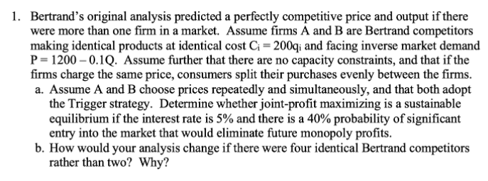 1. Bertrand's original analysis predicted a perfectly competitive price and output if there
were more than one firm in a market. Assume firms A and B are Bertrand competitors
making identical products at identical cost C¡ = 200qi and facing inverse market demand
P = 1200 – 0.1Q. Assume further that there are no capacity constraints, and that if the
firms charge the same price, consumers split their purchases evenly between the firms.
a. Assume A and B choose prices repeatedly and simultaneously, and that both adopt
the Trigger strategy. Determine whether joint-profit maximizing is a sustainable
equilibrium if the interest rate is 5% and there is a 40% probability of significant
entry into the market that would eliminate future monopoly profits.
b. How would your analysis change if there were four identical Bertrand competitors
rather than two? Why?
