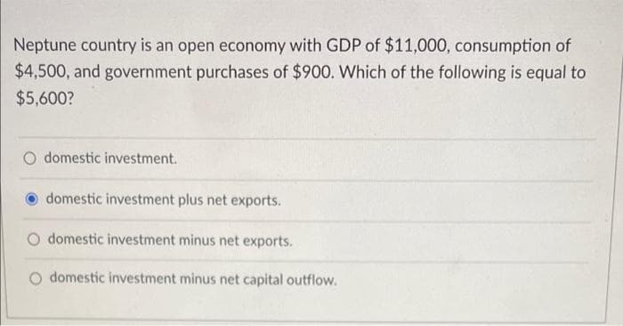 Neptune country is an open economy with GDP of $11,000, consumption of
$4,500, and government purchases of $900. Which of the following is equal to
$5,600?
O domestic investment.
domestic investment plus net exports.
domestic investment minus net exports.
O domestic investment minus net capital outflow.
