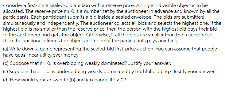 Consider a first-price sealed-bid auction with a reserve price. A single indivisible object is to be
allocated. The reserve price r> 0 is a number set by the auctioneer in advance and known by all the
participants. Each participant submits a bid inside a sealed envelope. The bids are submitted
simultaneously and independently. The auctioneer collects all bids and selects the highest one. If the
highest bid is no smaller than the reserve price, then the person with the highest bid pays their bid
to the auctioneer and gets the object. Otherwise, if all the bids are smaller than the reserve price,
then the auctioneer keeps the object and none of the participants pays anything.
(a) Write down a game representing the sealed-bid first-price auction. You can assume that people
have quasilinear utility over money.
(b) Suppose that r = 0, is overbidding weakly dominated? Justify your answer.
(c) Suppose that r = 0, is underbidding weakly dominated by truthful bidding? Justify your answer.
(d) How would your answer to (b) and (c) change if r> 0?
