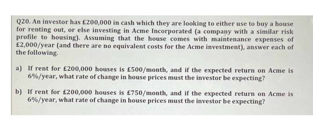 Q20. An investor has £200,000 in cash which they are looking to either use to buy a house
for renting out, or else investing in Acme Incorporated (a company with a similar risk
profile to housing). Assuming that the house comes with maintenance expenses of
£2,000/year (and there are no equivalent costs for the Acme investment), answer each of
the following.
a) If rent for £200,000 houses is £500/month, and if the expected return on Acme is
6%/year, what rate of change in house prices must the investor be expecting?
b) If rent for £200,000 houses is £750/month, and if the expected return on Acme is
6%/year, what rate of change in house prices must the investor be expecting?
