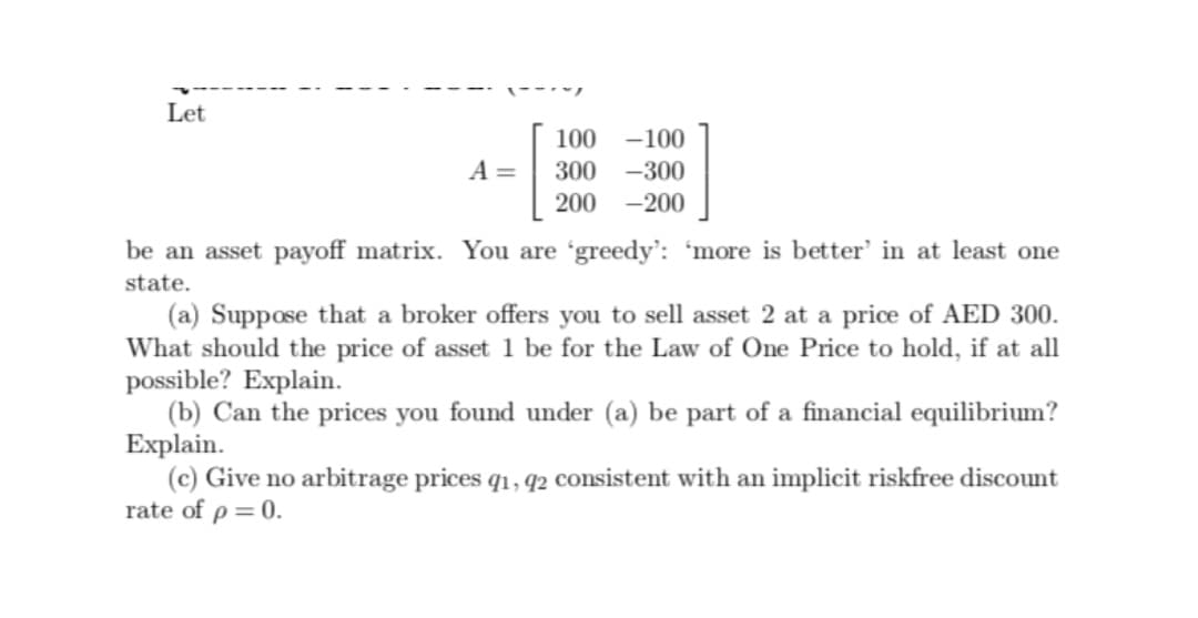 Let
100 -100
A=
300
-300
200 -200
be an asset payoff matrix. You are 'greedy': 'more is better' in at least one
state.
(a) Suppose that a broker offers you to sell asset 2 at a price of AED 300.
What should the price of asset 1 be for the Law of One Price to hold, if at all
possible? Explain.
(b) Can the prices you found under (a) be part of a financial equilibrium?
Explain.
(c) Give no arbitrage prices q1, q2 consistent with an implicit riskfree discount
rate of p=0.
