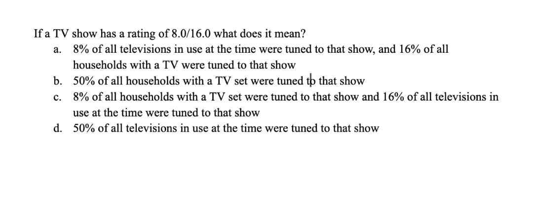 If a TV show has a rating of 8.0/16.0 what does it mean?
а.
8% of all televisions in use at the time were tuned to that show, and 16% of all
households with a TV were tuned to that show
b. 50% of all households with a TV set were tuned to that show
с.
8% of all households with a TV set were tuned to that show and 16% of all televisions in
use at the time were tuned to that show
d. 50% of all televisions in use at the time were tuned to that show
