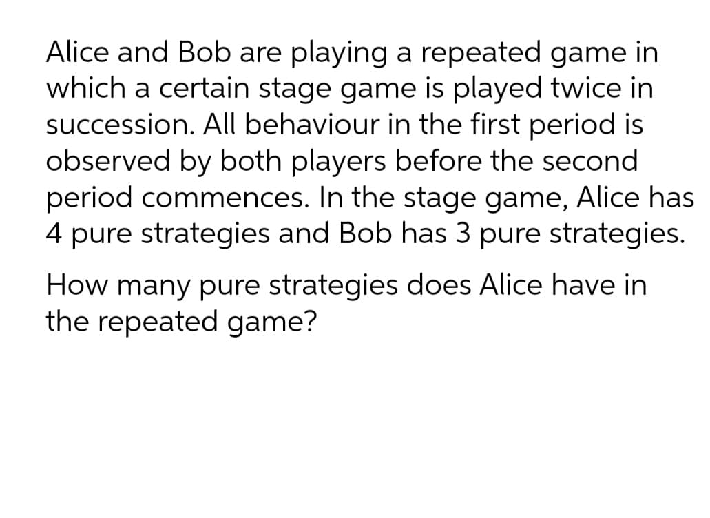 Alice and Bob are playing a repeated game in
which a certain stage game is played twice in
succession. All behaviour in the first period is
observed by both players before the second
period commences. In the stage game, Alice has
4 pure strategies and Bob has 3 pure strategies.
How many pure strategies does Alice have in
the repeated game?
