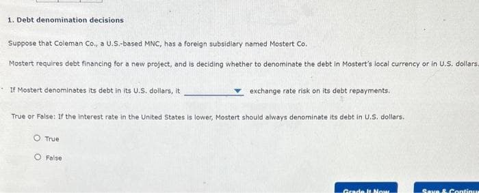 1. Debt denomination decisions
Suppose that Coleman Co., a U.S.-based MNC, has a foreign subsidiary named Mostert Co.
Mostert requires debt financing for a new project, and is deciding whether to denominate the debt in Mostert's local currency or in U.S. dollars.
If Mostert denominates its debt in its U.S. dollars, it
True or False: If the interest rate in the United States is lower, Mostert should always denominate its debt in U.S. dollars.
True
exchange rate risk on its debt repayments.
O False
Grade It Nous
Save & Continu