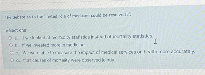 The debate as to the limited role of medicine could be resolved if:
Select one:
O a. If we looked at morbidity statistics instead of mortality statistics.
O b. If we invested more in medicine,
O c. We were able to measure the impact of medical services on health more accurately.
O d. If all causes of mortality were observed jointly.
