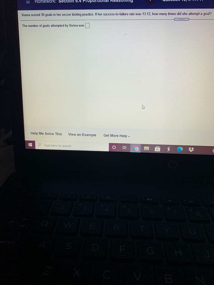 HomeworK: Section 6.4
Vonna scored 39 goals in her soccer kicking practice. If her success-to-failure rate was 13:12, how many times did she attempt a goal?
The number of goals attempted by Vonna was
Help Me Solve This
View an Example
Get More Help -
e Type here to search
E
R
D
G
B
