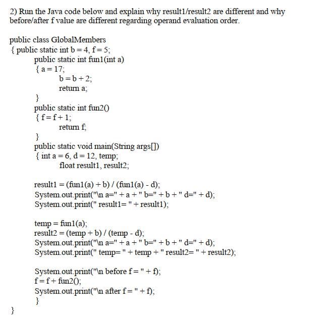 2) Run the Java code below and explain why result1/result2 are different and why
before/after f value are different regarding operand evaluation order.
public class GlobalMembers
{ public static int b= 4, f= 5;
public static int fun1(int a)
{ a = 17;
b=b+2;
return a;
}
public static int fun2()
{f=f+1;
return f,
}
public static void main(String args[])
{ int a = 6, d= 12, temp;
float result1, result2;
result1 = (fun1 (a) + b)/ (fun1(a) - d);
System.out.print("\n a=" +a +" b="+b+" d=" + d);
System.out.print(" result1="+result1);
temp = fun1(a);
result2 = (temp + b) / (temp - d);
System.out.print("\n a=" + a +" b=" +b +" d=" + d);
System.out.print(" temp="+ temp +"result2="+ result2);
System.out.print("\n before f="+ f);
f=f+ fun20;
System.out.print("\n after f="+ f);
}
}
