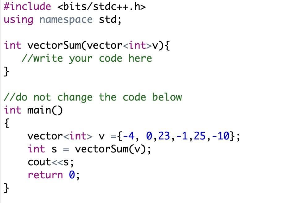 #include <bits/stdc++.h>
using namespace std;
int vectorSum(vector<int>v){
//write your code here
}
//do not change the code below
int main()
{
vector<int> v ={-4, 0,23,-1,25,-10};
int s
vectorSum(v);
cout<<s;
return 0;
}
