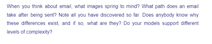 When you think about email, what images spring to mind? What path does an email
take after being sent? Note all you have discovered so far. Does anybody know why
these differences exist, and if so, what are they? Do your models support different
levels of complexity?