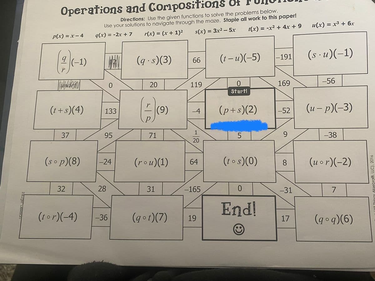 Operations and Composition of
Directions: Use the given functions to solve the problems below.
Use your solutions to navigate through the maze. Staple all work to this paper!
s(x) = 3x2 - 5x
u(x) = x3 + 6x
t(x) = -x² + 4x + 9
q(x) = -2r + 7
r(x) = (x + 1)2
p(x) = x- 4
(1 – u)(-5)
(s · u)(-1)
|-191
HA (g-s)(3)
(-1)
66
20
119
169
-56
Start!
(t+s)(4)
(9)
(p+s)(2)
(u – p)(-3)
133
-4
-52
37
95
71
9
-38
20
(sop)(8)
-24
(rou)(1)
64
(to s)(0)
8.
(uor)(-2)
32
31
-165
-31
7.
End!
(tor)(-4)
-36
(got)(7)
19
(qoq)(6)
17
COU Things Algebra®, LLC), 2016
28
Paige Dawson
