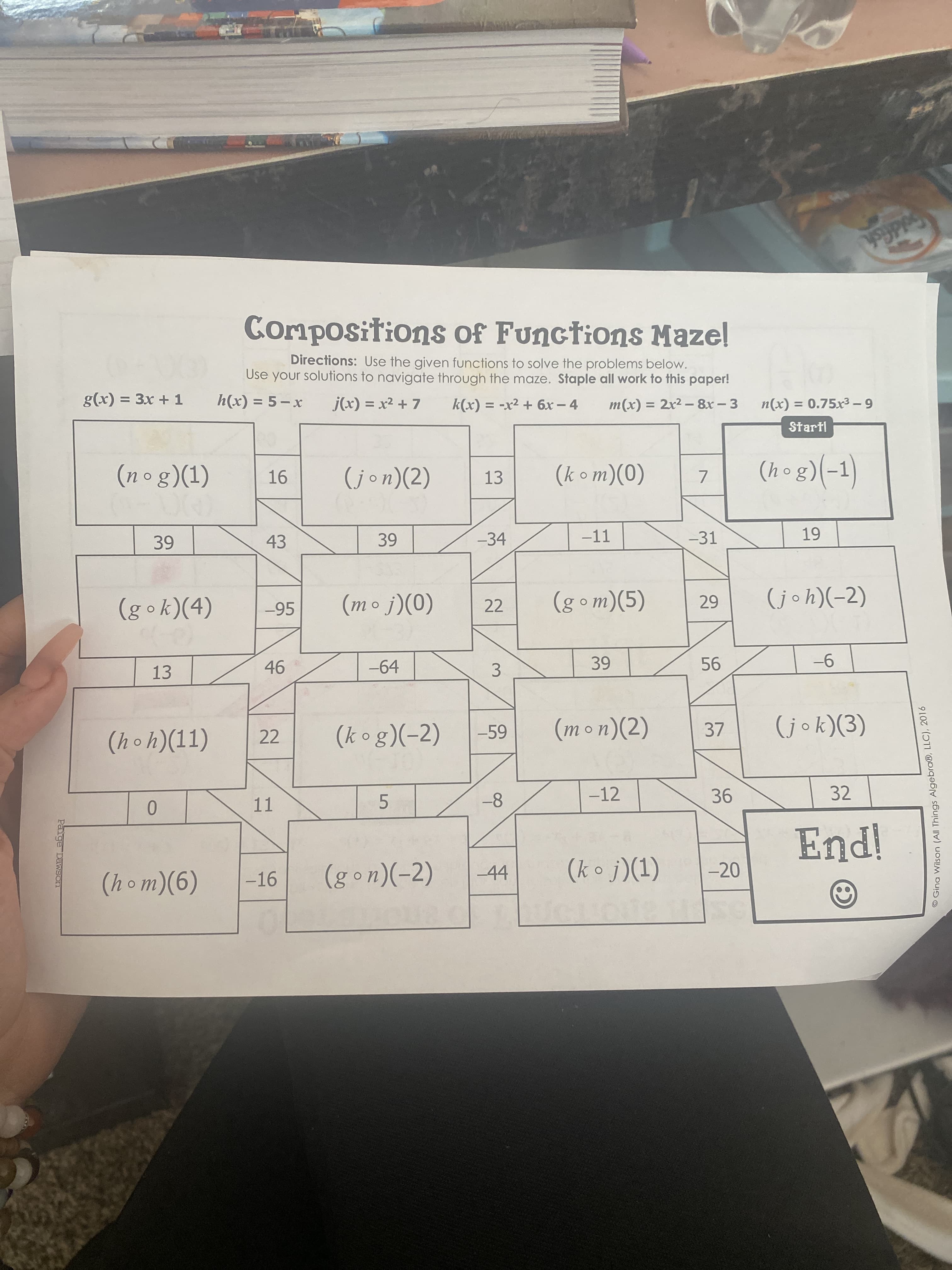 O Gina Wilson (All Things Algebra®, LLC), 2016
3.
Paige Dawson
Goldfish
Compositions of Functions Maze!
Directions: Use the given functions to solve the problems below.
Use your solutions to navigate through the maze. Staple all work to this paper!
g(x) = 3x + 1
j(x) = x2 + 7
k(x) = -x2 + 6x - 4
m(x) = 2x2 -8x - 3
%3D
6 - X (x)u
%3D
Startl
(nog)(1)
(jon)(2)
(hog)(-1)
13
(0)(uo Y)
-34
-11
-31
43
22
(gom)(5)
-95
(b)(y•8)
(0)(! • u)
-64
9-
13
(k og)(-2)
(mon)(2)
37
(hoh)(11)
22
-12
32
-8
11
5.
(k o j)(1)
-20
-16
(g on)(-2)
-44
