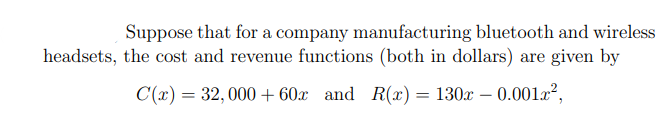 Suppose that for a company manufacturing bluetooth and wireless
headsets, the cost and revenue functions (both in dollars) are given by
C(x) = 32, 000 + 60x and R(æ)= 130x – 0.00lx²,
