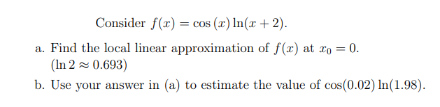 Consider f(x) = cos (x) In(x + 2).
a. Find the local linear approximation of f(x) at xo = 0.
(In 2 = 0.693)
b. Use your answer in (a) to estimate the value of cos(0.02) In(1.98).
