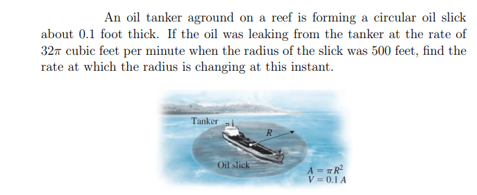 An oil tanker aground on a reef is forming a circular oil slick
about 0.1 foot thick. If the oil was leaking from the tanker at the rate of
32n cubic feet per minute when the radius of the slick was 500 feet, find the
rate at which the radius is changing at this instant.
Tanker
R
Oil slick
A = #R?
V = 0.1 A
