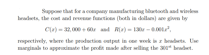 Suppose that for a company manufacturing bluetooth and wireless
headsets, the cost and revenue functions (both in dollars) are given by
C(x) = 32, 000 + 60x and R(x) = 130x – 0.001a²,
%3D
respectively, where the production output in one week is x headsets. Use
marginals to approximate the profit made after selling the 301st headset.
