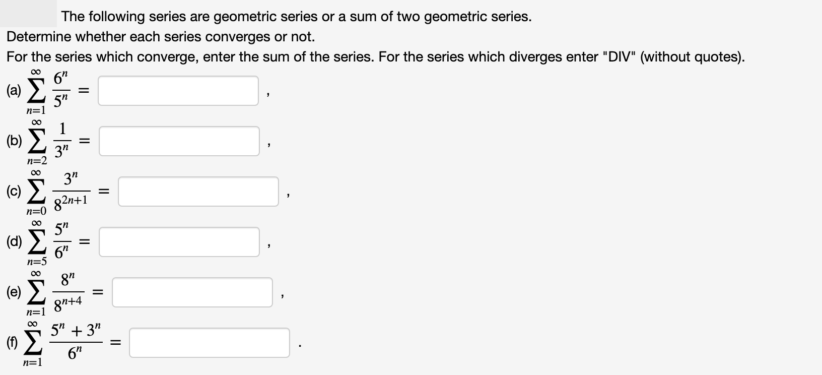 The following series are geometric series or a sum of two geometric series.
Determine whether each series converges or not.
For the series which converge, enter the sum of the series. For the series which diverges enter "DIV" (without quotes).
00
6"
(a) E
5"
n=1
1
(b)
3"
n=2
00
3"
82n+1
n=0
