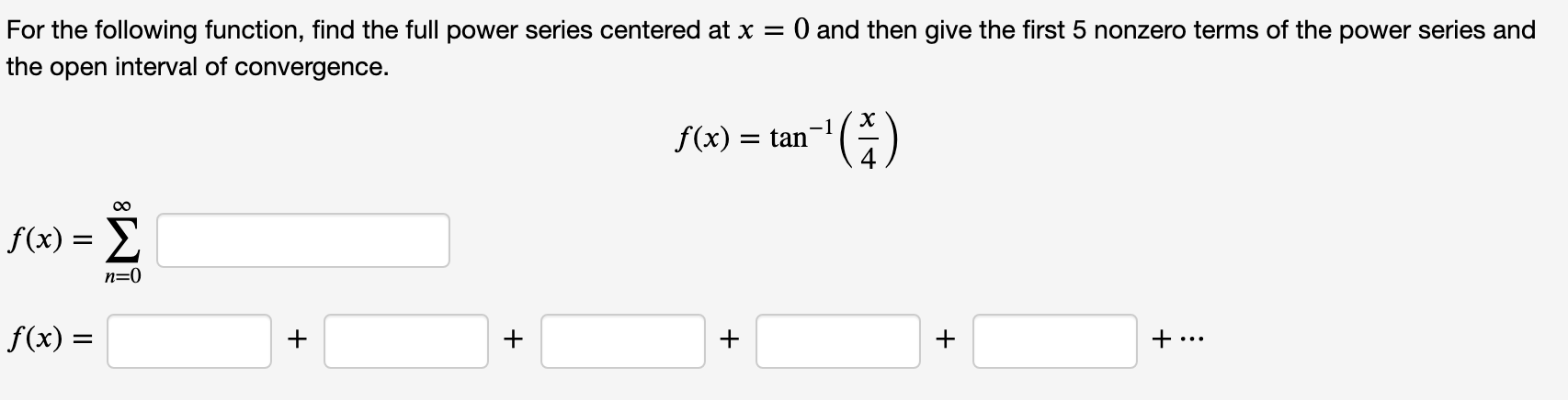 For the following function, find the full power series centered at x = 0 and then give the first 5 nonzero terms of the power series and
the open interval of convergence.
-1
f(x) = tan"
f(x) = 2
Σ
n=0
f(x) =
+
+
+
+
+...

