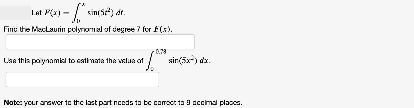 Let F(x) = | sin(5t²) dt.
Find the MacLaurin polynomial of degree 7 for F(x).
0.78
Use this polynomial to estimate the value of
| sin(5x?) dx.
Note: your answer to the last part needs to be correct to 9 decimal places.
