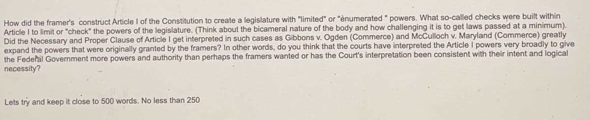 How did the framer's construct Article I of the Constitution to create a legislature with "limited" or "ènumerated " powers. What so-called checks were built within
Article I to limit or "check" the powers of the legislature. (Think about the bicameral nature of the body and how challenging it is to get laws passed at a minimum).
Did the Necessary and Proper Clause of Article I get interpreted in such cases as Gibbons v. Ogden (Commerce) and McCulloch v. Maryland (Commerce) greatly
expand the powers that were originally granted by the framers? In other words, do you think that the courts have interpreted the Article I powers very broadly to give
the Federal Government more powers and authority than perhaps the framers wanted or has the Court's interpretation been consistent with their intent and logical
necessity?
Lets try and keep it close to 500 words. No less than 250