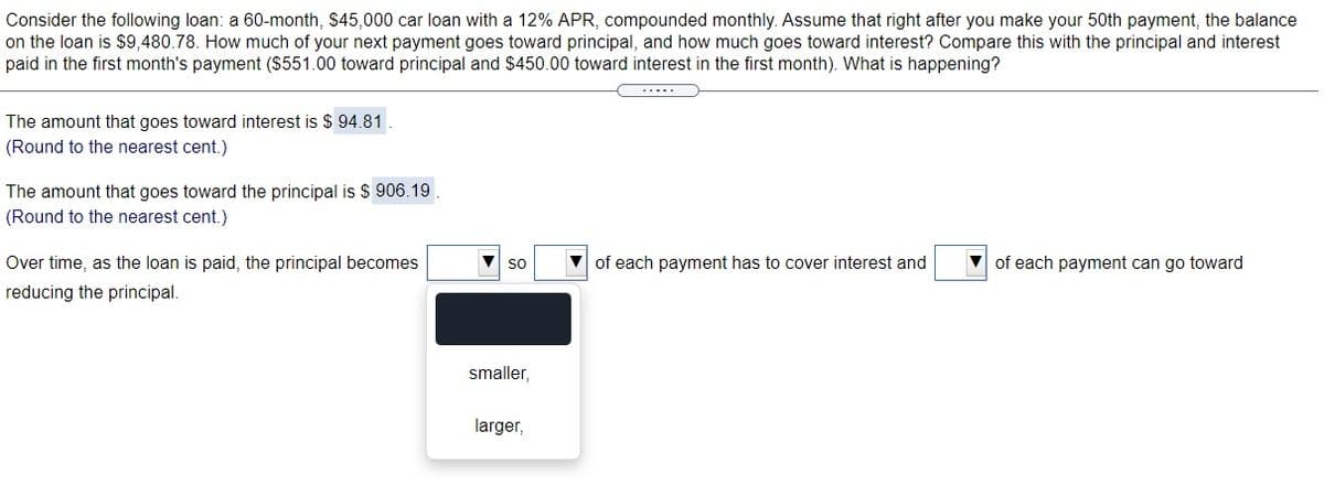 Consider the following loan: a 60-month, $45,000 car loan with a 12% APR, compounded monthly. Assume that right after you make your 50th payment, the balance
on the loan is $9,480.78. How much of your next payment goes toward principal, and how much goes toward interest? Compare this with the principal and interest
paid in the first month's payment ($551.00 toward principal and $450.00 toward interest in the first month). What is happening?
The amount that goes toward interest is $ 94.81
(Round to the nearest cent.)
The amount that goes toward the principal is $ 906.19
(Round to the nearest cent.)
Over time, as the loan is paid, the principal becomes
V of each payment has to cover interest and
V of each payment can go toward
so
reducing the principal.
smaller,
larger,
