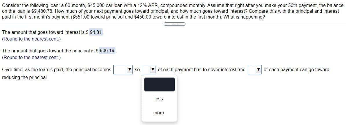 Consider the following loan: a 60-month, $45,000 car loan with a 12% APR, compounded monthly. Assume that right after you make your 50th payment, the balance
on the loan is $9,480.78. How much of your next payment goes toward principal, and how much goes toward interest? Compare this with the principal and interest
paid in the first month's payment ($551.00 toward principal and $450.00 toward interest in the first month). What is happening?
.....
The amount that goes toward interest is $ 94.81 .
(Round to the nearest cent.)
The amount that goes toward the principal is $ 906.19
(Round to the nearest cent.)
Over time, as the loan is paid, the principal becomes
V of each payment has to cover interest and
V of each payment can go toward
so
reducing the principal.
less
more
