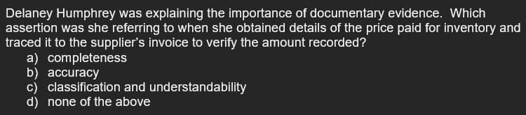 Delaney Humphrey was explaining the importance of documentary evidence. Which
assertion was she referring to when she obtained details of the price paid for inventory and
traced it to the supplier's invoice to verify the amount recorded?
a) completeness
b) accuracy
c) classification and understandability
d) none of the above
