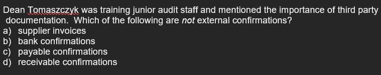 Dean Tomaszczyk was training junior audit staff and mentioned the importance of third party
documentation. Which of the following are not external confirmations?
a) supplier invoices
b) bank confirmations
c) payable confirmations
d) receivable confirmations
