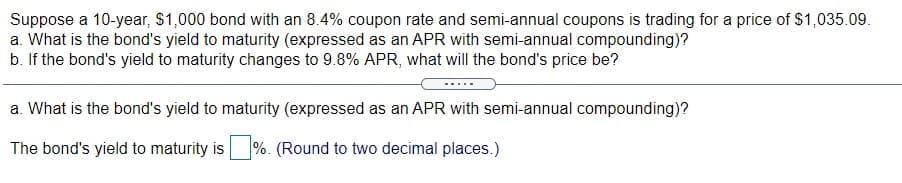 Suppose a 10-year, $1,000 bond with an 8.4% coupon rate and semi-annual coupons is trading for a price of $1,035.09.
a. What is the bond's yield to maturity (expressed as an APR with semi-annual compounding)?
b. If the bond's yield to maturity changes to 9.8% APR, what will the bond's price be?
a. What is the bond's yield to maturity (expressed as an APR with semi-annual compounding)?
The bond's yield to maturity is
%. (Round to two decimal places.)
