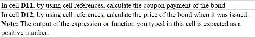 In cell D11, by using cell references, calculate the coupon payment of the bond
In cell D12, by using cell references, calculate the price of the bond when it was issued .
Note: The output of the expression or function you typed in this cell is expected as a
positive number.
