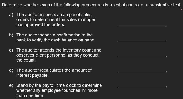Determine whether each of the following procedures is a test of control or a substantive test.
a) The auditor inspects a sample of sales
orders to determine if the sales manager
has approved the orders.
b) The auditor sends a confirmation to the
bank to verify the cash balance on hand.
c) The auditor attends the inventory count and
observes client personnel as they conduct
the count.
d) The auditor recalculates the amount of
interest payable.
e) Stand by the payroll time clock to determine
whether any employee "punches in" more
than one time.
