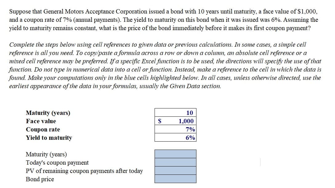 Suppose that General Motors Acceptance Corporation issued a bond with 10 years until maturity, a face value of $1,000,
and a coupon rate of 7% (annual payments). The yield to maturity on this bond when it was issued was 6%. Assuming the
yield to maturity remains constant, what is the price of the bond immediately before it makes its first coupon payment?
Complete the steps below using cell references to given data or previous calculations. In some cases, a simple cell
reference is all you need. To copy/paste a formula across a row or down a column, an absolute cell reference or a
mixed cell reference may be preferred. If a specific Excel function is to be used, the directions will specify the use of that
function. Do not type in mumerical data into a cell or function. Instead, make a reference to the cell in which the data is
found. Make your computations only in the blue cells highlighted below. In all cases, unless otherwise directed, use the
earliest appearance of the data in your formulas, usually the Given Data section.
Maturity (years)
10
Face value
$
1,000
Coupon rate
Yield to maturity
7%
6%
Maturity (years)
Today's coupon payment
PV of remaining coupon payments after today
Bond price
