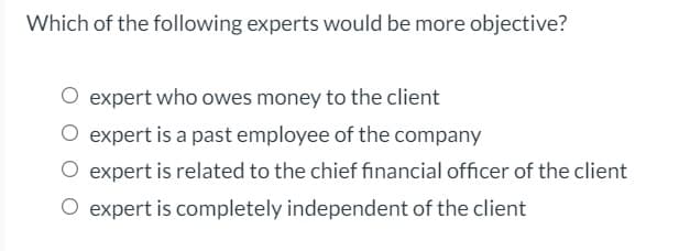 Which of the following experts would be more objective?
expert who owes money to the client
O expert is a past employee of the company
O expert is related to the chief financial officer of the client
O expert is completely independent of the client
