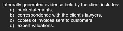 Internally generated evidence held by the client includes:
a) bank statements.
b) correspondence with the client's lawyers.
c) copies of invoices sent to customers.
d) expert valuations.
