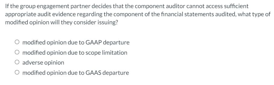 If the group engagement partner decides that the component auditor cannot access sufficient
appropriate audit evidence regarding the component of the financial statements audited, what type of
modified opinion will they consider issuing?
O modified opinion due to GAAP departure
O modified opinion due to scope limitation
O adverse opinion
O modified opinion due to GAAS departure
