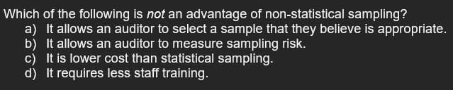 Which of the following is not an advantage of non-statistical sampling?
a) It allows an auditor to select a sample that they believe is appropriate.
b) It allows an auditor to measure sampling risk.
c) It is lower cost than statistical sampling.
d) It requires less staff training.
