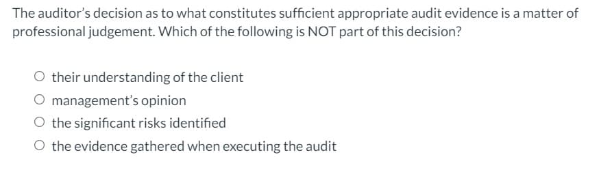The auditor's decision as to what constitutes sufficient appropriate audit evidence is a matter of
professional judgement. Which of the following is NOT part of this decision?
O their understanding of the client
O management's opinion
O the significant risks identified
O the evidence gathered when executing the audit
